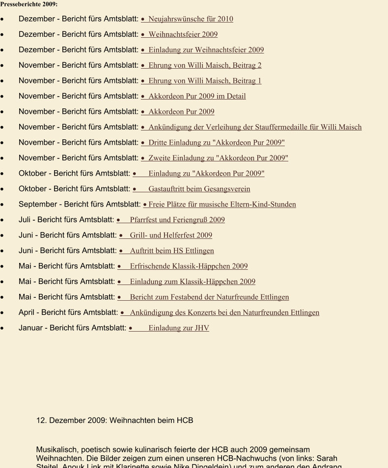 Presseberichte 2009: ·	Dezember - Bericht fürs Amtsblatt: ·	Neujahrswünsche für 2010  ·	Dezember - Bericht fürs Amtsblatt: ·	Weihnachtsfeier 2009  ·	Dezember - Bericht fürs Amtsblatt: ·	Einladung zur Weihnachtsfeier 2009  ·	November - Bericht fürs Amtsblatt: ·	Ehrung von Willi Maisch, Beitrag 2  ·	November - Bericht fürs Amtsblatt: ·	Ehrung von Willi Maisch, Beitrag 1  ·	November - Bericht fürs Amtsblatt: ·	Akkordeon Pur 2009 im Detail  ·	November - Bericht fürs Amtsblatt: ·	Akkordeon Pur 2009  ·	November - Bericht fürs Amtsblatt: ·	Ankündigung der Verleihung der Stauffermedaille für Willi Maisch  ·	November - Bericht fürs Amtsblatt: ·	Dritte Einladung zu "Akkordeon Pur 2009"  ·	November - Bericht fürs Amtsblatt: ·	Zweite Einladung zu "Akkordeon Pur 2009"  ·	Oktober - Bericht fürs Amtsblatt: ·	Einladung zu "Akkordeon Pur 2009"  ·	Oktober - Bericht fürs Amtsblatt: ·	Gastauftritt beim Gesangsverein  ·	September - Bericht fürs Amtsblatt: ·	Freie Plätze für musische Eltern-Kind-Stunden  ·	Juli - Bericht fürs Amtsblatt: ·	Pfarrfest und Feriengruß 2009  ·	Juni - Bericht fürs Amtsblatt: ·	Grill- und Helferfest 2009  ·	Juni - Bericht fürs Amtsblatt: ·	Auftritt beim HS Ettlingen  ·	Mai - Bericht fürs Amtsblatt: ·	Erfrischende Klassik-Häppchen 2009  ·	Mai - Bericht fürs Amtsblatt: ·	Einladung zum Klassik-Häppchen 2009  ·	Mai - Bericht fürs Amtsblatt: ·	Bericht zum Festabend der Naturfreunde Ettlingen  ·	April - Bericht fürs Amtsblatt: ·	Ankündigung des Konzerts bei den Naturfreunden Ettlingen  ·	Januar - Bericht fürs Amtsblatt: ·	Einladung zur JHV