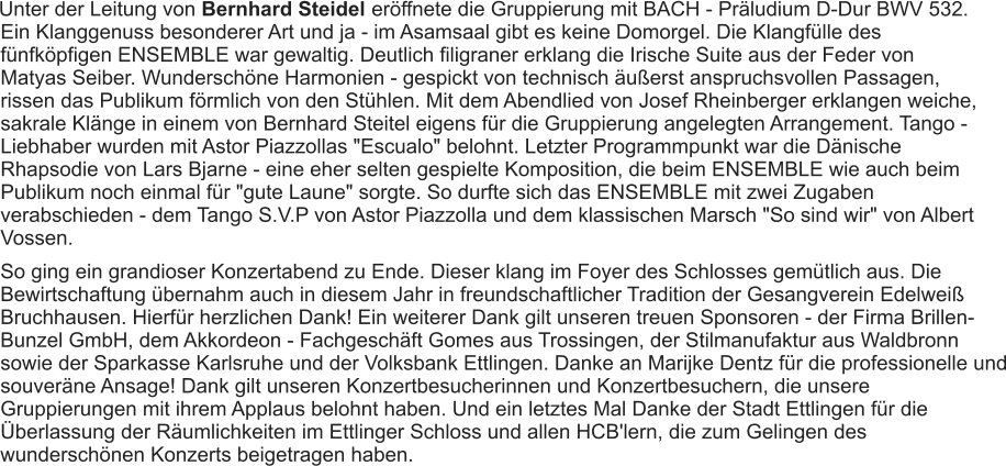 Unter der Leitung von Bernhard Steidel  eröffnete die Gruppierung mit BACH - Präludium D-Dur BWV 532. Ein Klanggenuss besonderer Art und ja - im Asamsaal gibt es keine Domorgel. Die Klangfülle des fünfköpfigen ENSEMBLE war gewaltig. Deutlich filigraner erklang die Irische Suite aus der Feder von Matyas Seiber. Wunderschöne Harmonien - gespickt von technisch äußerst anspruchsvollen Passagen, rissen das Publikum förmlich von den Stühlen. Mit dem Abendlied von Josef Rheinberger erklangen weiche, sakrale Klänge in einem von Bernhard Steitel eigens für die Gruppierung angelegten Arrangement. Tango - Liebhaber wurden mit Astor Piazzollas "Escualo" belohnt. Letzter Programmpunkt war die Dänische Rhapsodie von Lars Bjarne - eine eher selten gespielte Komposition, die beim ENSEMBLE wie auch beim Publikum noch einmal für "gute Laune" sorgte. So durfte sich das ENSEMBLE mit zwei Zugaben verabschieden - dem Tango S.V.P von Astor Piazzolla und dem klassischen Marsch "So sind wir" von Albert Vossen. So ging ein grandioser Konzertabend zu Ende. Dieser klang im Foyer des Schlosses gemütlich aus. Die Bewirtschaftung übernahm auch in diesem Jahr in freundschaftlicher Tradition der Gesangverein Edelweiß Bruchhausen. Hierfür herzlichen Dank! Ein weiterer Dank gilt unseren treuen Sponsoren - der Firma Brillen-Bunzel GmbH, dem Akkordeon - Fachgeschäft Gomes aus Trossingen, der Stilmanufaktur aus Waldbronn sowie der Sparkasse Karlsruhe und der Volksbank Ettlingen. Danke an Marijke Dentz für die professionelle und souveräne Ansage! Dank gilt unseren Konzertbesucherinnen und Konzertbesuchern, die unsere Gruppierungen mit ihrem Applaus belohnt haben. Und ein letztes Mal Danke der Stadt Ettlingen für die Überlassung der Räumlichkeiten im Ettlinger Schloss und allen HCB'lern, die zum Gelingen des wunderschönen Konzerts beigetragen haben. 