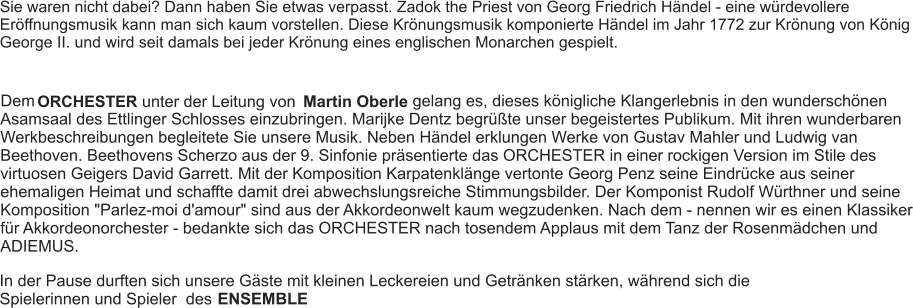 Sie waren nicht dabei? Dann haben Sie etwas verpasst. Zadok the Priest von Georg Friedrich Händel - eine würdevollere Eröffnungsmusik kann man sich kaum vorstellen. Diese Krönungsmusik komponierte Händel im Jahr 1772 zur Krönung von König George II. und wird seit damals bei jeder Krönung eines englischen Monarchen gespielt. Dem ORCHESTER unter der Leitung von Martin Oberle gelang es, dieses königliche Klangerlebnis in den wunderschönen Asamsaal des Ettlinger Schlosses einzubringen. Marijke Dentz begrüßte unser begeistertes Publikum. Mit ihren wunderbaren Werkbeschreibungen begleitete Sie unsere Musik. Neben Händel erklungen Werke von Gustav Mahler und Ludwig van Beethoven. Beethovens Scherzo aus der 9. Sinfonie präsentierte das ORCHESTER in einer rockigen Version im Stile des virtuosen Geigers David Garrett. Mit der Komposition Karpatenklänge vertonte Georg Penz seine Eindrücke aus seiner ehemaligen Heimat und schaffte damit drei abwechslungsreiche Stimmungsbilder. Der Komponist Rudolf Würthner und seine Komposition "Parlez-moi d'amour" sind aus der Akkordeonwelt kaum wegzudenken. Nach dem - nennen wir es einen Klassiker für Akkordeonorchester - bedankte sich das ORCHESTER nach tosendem Applaus mit dem Tanz der Rosenmädchen und ADIEMUS. In der Pause durften sich unsere Gäste mit kleinen Leckereien und Getränken stärken, während sich die Spielerinnen und Spieler  des  ENSEMBLE