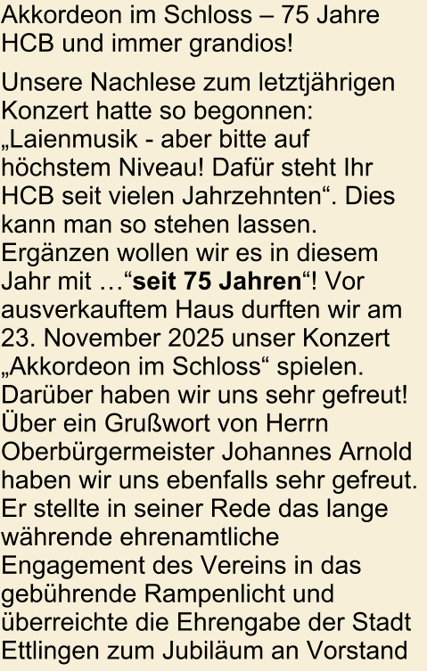 Akkordeon im Schloss – 75 Jahre HCB und immer grandios! Unsere Nachlese zum letztjährigen Konzert hatte so begonnen: „Laienmusik - aber bitte auf höchstem Niveau! Dafür steht Ihr HCB seit vielen Jahrzehnten“. Dies kann man so stehen lassen. Ergänzen wollen wir es in diesem Jahr mit …“seit 75 Jahren“! Vor ausverkauftem Haus durften wir am 23. November 2025 unser Konzert „Akkordeon im Schloss“ spielen. Darüber haben wir uns sehr gefreut! Über ein Grußwort von Herrn Oberbürgermeister Johannes Arnold haben wir uns ebenfalls sehr gefreut. Er stellte in seiner Rede das lange währende ehrenamtliche Engagement des Vereins in das gebührende Rampenlicht und überreichte die Ehrengabe der Stadt Ettlingen zum Jubiläum an Vorstand