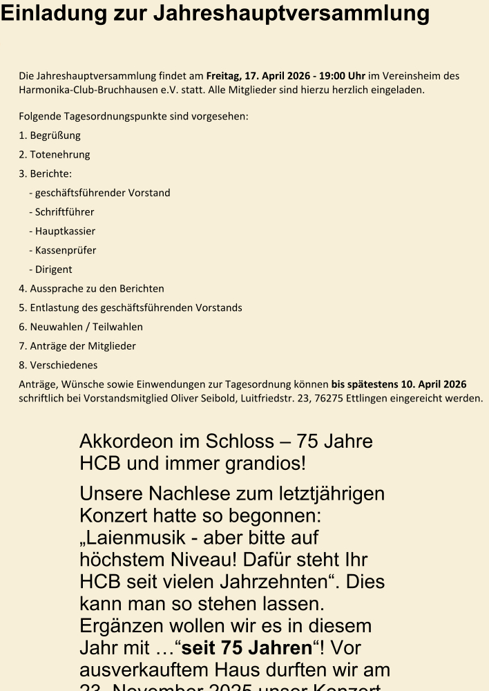 Einladung zur Jahreshauptversammlung  Die Jahreshauptversammlung findet am Freitag, 17. April 2026 - 19:00 Uhr im Vereinsheim des Harmonika-Club-Bruchhausen e.V. statt. Alle Mitglieder sind hierzu herzlich eingeladen. Folgende Tagesordnungspunkte sind vorgesehen: 1. Begrüßung 2. Totenehrung 3. Berichte:     - geschäftsführender Vorstand     - Schriftführer     - Hauptkassier     - Kassenprüfer     - Dirigent 4. Aussprache zu den Berichten 5. Entlastung des geschäftsführenden Vorstands 6. Neuwahlen / Teilwahlen 7. Anträge der Mitglieder 8. Verschiedenes Anträge, Wünsche sowie Einwendungen zur Tagesordnung können bis spätestens 10. April 2026 schriftlich bei Vorstandsmitglied Oliver Seibold, Luitfriedstr. 23, 76275 Ettlingen eingereicht werden.