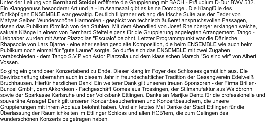 Unter der Leitung von Bernhard Steidel  eröffnete die Gruppierung mit BACH - Präludium D-Dur BWV 532. Ein Klanggenuss besonderer Art und ja - im Asamsaal gibt es keine Domorgel. Die Klangfülle des fünfköpfigen ENSEMBLE war gewaltig. Deutlich filigraner erklang die Irische Suite aus der Feder von Matyas Seiber. Wunderschöne Harmonien - gespickt von technisch äußerst anspruchsvollen Passagen, rissen das Publikum förmlich von den Stühlen. Mit dem Abendlied von Josef Rheinberger erklangen weiche, sakrale Klänge in einem von Bernhard Steitel eigens für die Gruppierung angelegten Arrangement. Tango - Liebhaber wurden mit Astor Piazzollas "Escualo" belohnt. Letzter Programmpunkt war die Dänische Rhapsodie von Lars Bjarne - eine eher selten gespielte Komposition, die beim ENSEMBLE wie auch beim Publikum noch einmal für "gute Laune" sorgte. So durfte sich das ENSEMBLE mit zwei Zugaben verabschieden - dem Tango S.V.P von Astor Piazzolla und dem klassischen Marsch "So sind wir" von Albert Vossen. So ging ein grandioser Konzertabend zu Ende. Dieser klang im Foyer des Schlosses gemütlich aus. Die Bewirtschaftung übernahm auch in diesem Jahr in freundschaftlicher Tradition der Gesangverein Edelweiß Bruchhausen. Hierfür herzlichen Dank! Ein weiterer Dank gilt unseren treuen Sponsoren - der Firma Brillen-Bunzel GmbH, dem Akkordeon - Fachgeschäft Gomes aus Trossingen, der Stilmanufaktur aus Waldbronn sowie der Sparkasse Karlsruhe und der Volksbank Ettlingen. Danke an Marijke Dentz für die professionelle und souveräne Ansage! Dank gilt unseren Konzertbesucherinnen und Konzertbesuchern, die unsere Gruppierungen mit ihrem Applaus belohnt haben. Und ein letztes Mal Danke der Stadt Ettlingen für die Überlassung der Räumlichkeiten im Ettlinger Schloss und allen HCB'lern, die zum Gelingen des wunderschönen Konzerts beigetragen haben. 