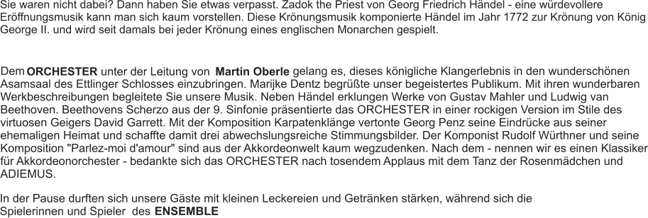 Sie waren nicht dabei? Dann haben Sie etwas verpasst. Zadok the Priest von Georg Friedrich Händel - eine würdevollere Eröffnungsmusik kann man sich kaum vorstellen. Diese Krönungsmusik komponierte Händel im Jahr 1772 zur Krönung von König George II. und wird seit damals bei jeder Krönung eines englischen Monarchen gespielt. Dem ORCHESTER unter der Leitung von Martin Oberle gelang es, dieses königliche Klangerlebnis in den wunderschönen Asamsaal des Ettlinger Schlosses einzubringen. Marijke Dentz begrüßte unser begeistertes Publikum. Mit ihren wunderbaren Werkbeschreibungen begleitete Sie unsere Musik. Neben Händel erklungen Werke von Gustav Mahler und Ludwig van Beethoven. Beethovens Scherzo aus der 9. Sinfonie präsentierte das ORCHESTER in einer rockigen Version im Stile des virtuosen Geigers David Garrett. Mit der Komposition Karpatenklänge vertonte Georg Penz seine Eindrücke aus seiner ehemaligen Heimat und schaffte damit drei abwechslungsreiche Stimmungsbilder. Der Komponist Rudolf Würthner und seine Komposition "Parlez-moi d'amour" sind aus der Akkordeonwelt kaum wegzudenken. Nach dem - nennen wir es einen Klassiker für Akkordeonorchester - bedankte sich das ORCHESTER nach tosendem Applaus mit dem Tanz der Rosenmädchen und ADIEMUS. In der Pause durften sich unsere Gäste mit kleinen Leckereien und Getränken stärken, während sich die Spielerinnen und Spieler  des  ENSEMBLE